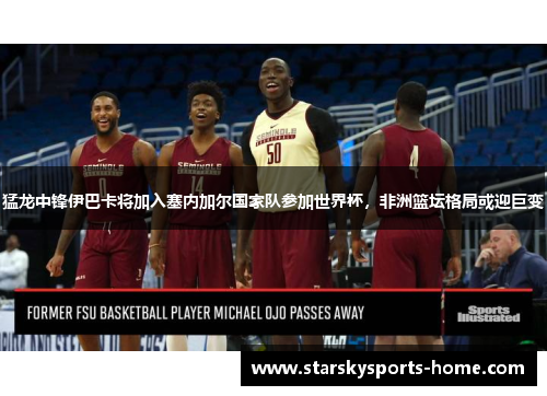猛龙中锋伊巴卡将加入塞内加尔国家队参加世界杯，非洲篮坛格局或迎巨变